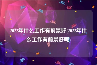 2022年什么工作有前景好(2022年什么工作有前景好呢)