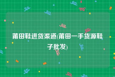 莆田鞋进货渠道(莆田一手货源鞋子批发)