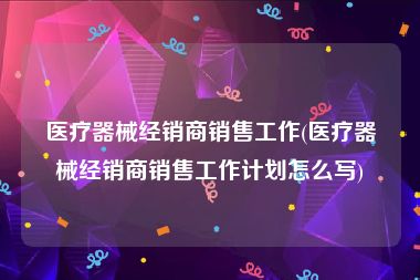 医疗器械经销商销售工作(医疗器械经销商销售工作计划怎么写)