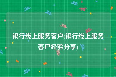 银行线上服务客户(银行线上服务客户经验分享)