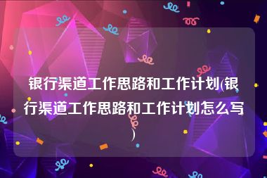银行渠道工作思路和工作计划(银行渠道工作思路和工作计划怎么写)