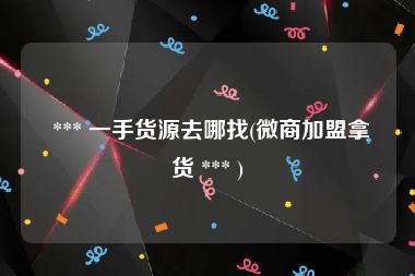  *** 一手货源去哪找(微商加盟拿货 *** )