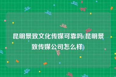 昆明景致文化传媒可靠吗(昆明景致传媒公司怎么样)