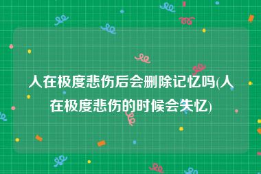 人在极度悲伤后会删除记忆吗(人在极度悲伤的时候会失忆)