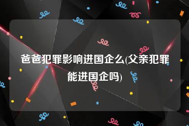 爸爸犯罪影响进国企么(父亲犯罪能进国企吗)