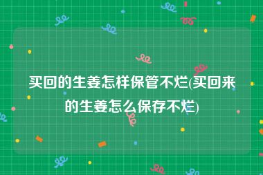 买回的生姜怎样保管不烂(买回来的生姜怎么保存不烂)