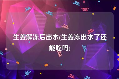生姜解冻后出水(生姜冻出水了还能吃吗)