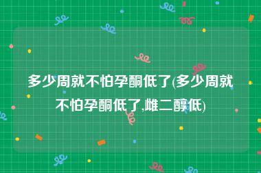 多少周就不怕孕酮低了(多少周就不怕孕酮低了,雌二醇低)