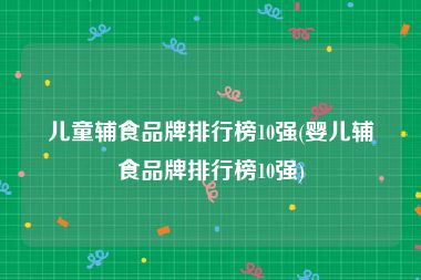 儿童辅食品牌排行榜10强(婴儿辅食品牌排行榜10强)