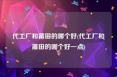 代工厂和莆田的哪个好(代工厂和莆田的哪个好一点)