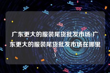 广东更大的服装尾货批发市场(广东更大的服装尾货批发市场在哪里)