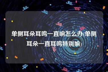 单侧耳朵耳鸣一直响怎么办(单侧耳朵一直耳鸣特别响)