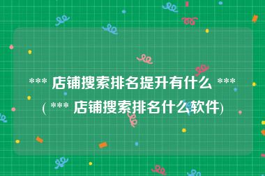  *** 店铺搜索排名提升有什么 *** ( *** 店铺搜索排名什么软件)
