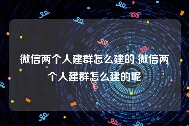 微信两个人建群怎么建的 微信两个人建群怎么建的呢