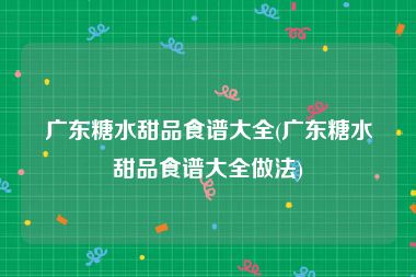 广东糖水甜品食谱大全(广东糖水甜品食谱大全做法)