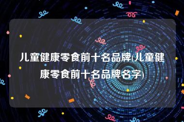 儿童健康零食前十名品牌(儿童健康零食前十名品牌名字)