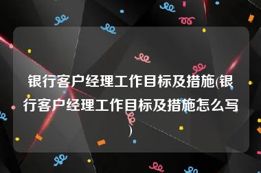 银行客户经理工作目标及措施(银行客户经理工作目标及措施怎么写)