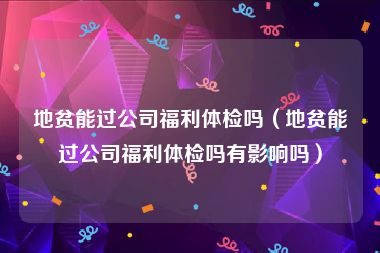 地贫能过公司福利体检吗（地贫能过公司福利体检吗有影响吗）