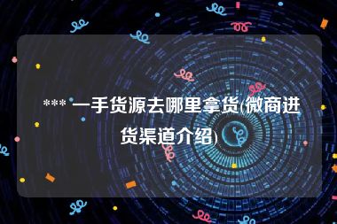  *** 一手货源去哪里拿货(微商进货渠道介绍)