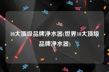10大顶级品牌净水器(世界10大顶级品牌净水器)