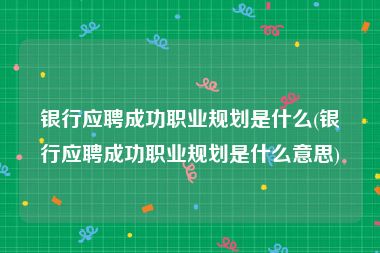 银行应聘成功职业规划是什么(银行应聘成功职业规划是什么意思)