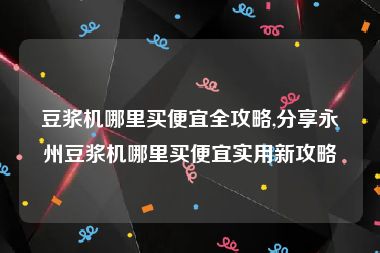 豆浆机哪里买便宜全攻略,分享永州豆浆机哪里买便宜实用新攻略