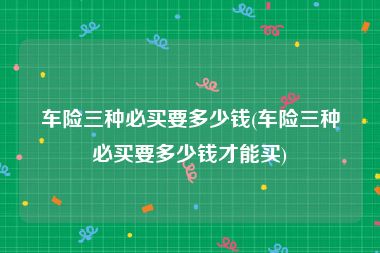 车险三种必买要多少钱(车险三种必买要多少钱才能买)