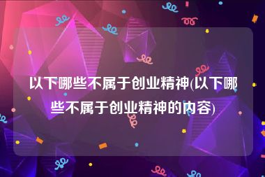 以下哪些不属于创业精神(以下哪些不属于创业精神的内容)