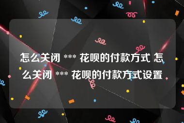怎么关闭 *** 花呗的付款方式 怎么关闭 *** 花呗的付款方式设置