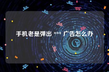 手机老是弹出 *** 广告怎么办