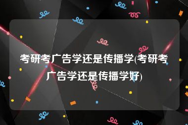考研考广告学还是传播学(考研考广告学还是传播学好)