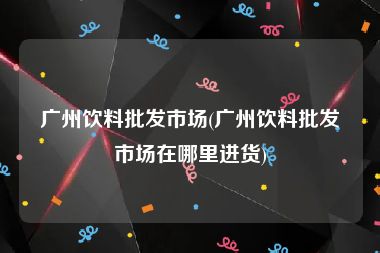 广州饮料批发市场(广州饮料批发市场在哪里进货)