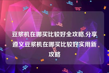 豆浆机在哪买比较好全攻略,分享遵义豆浆机在哪买比较好实用新攻略