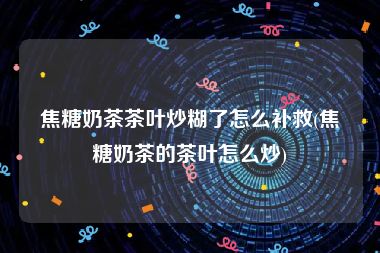 焦糖奶茶茶叶炒糊了怎么补救(焦糖奶茶的茶叶怎么炒)