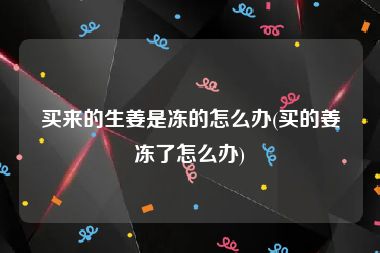 买来的生姜是冻的怎么办(买的姜冻了怎么办)
