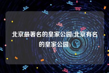 北京最著名的皇家公园(北京有名的皇家公园)