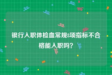 银行入职体检血常规8项指标不合格能入职吗？