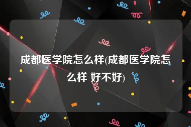 成都医学院怎么样(成都医学院怎么样 好不好)