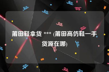 莆田鞋拿货 *** (莆田高仿鞋一手货源在哪)