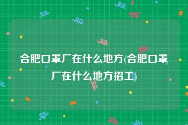 合肥口罩厂在什么地方(合肥口罩厂在什么地方招工)