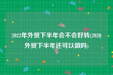 2022年外贸下半年会不会好转(2020外贸下半年还可以做吗)
