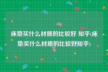 床垫买什么材质的比较好 知乎(床垫买什么材质的比较好知乎)