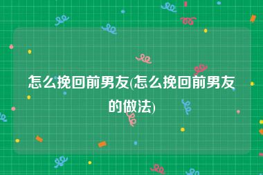 怎么挽回前男友(怎么挽回前男友的做法)