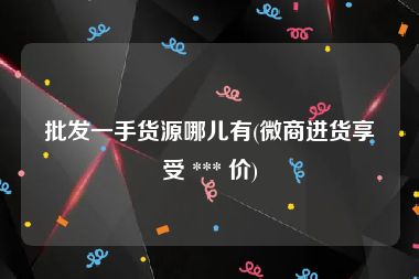 批发一手货源哪儿有(微商进货享受 *** 价)
