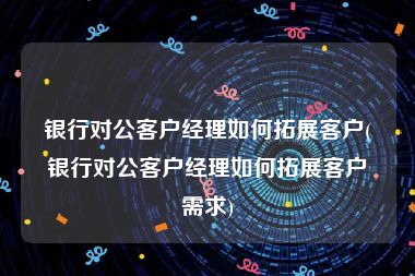 银行对公客户经理如何拓展客户(银行对公客户经理如何拓展客户需求)