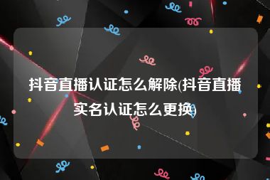 抖音直播认证怎么解除(抖音直播实名认证怎么更换)