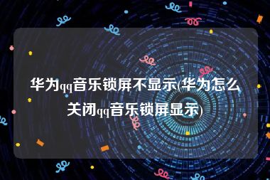 华为qq音乐锁屏不显示(华为怎么关闭qq音乐锁屏显示)