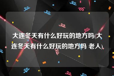大连冬天有什么好玩的地方吗(大连冬天有什么好玩的地方吗 老人)