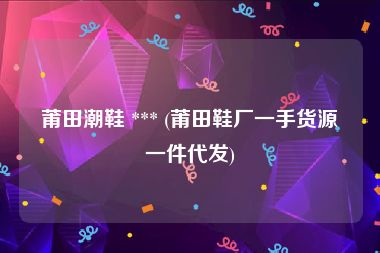 莆田潮鞋 *** (莆田鞋厂一手货源一件代发)