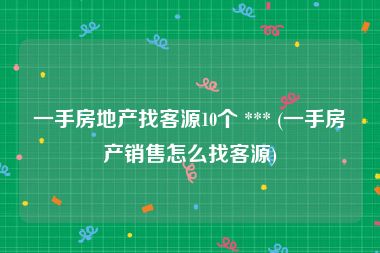 一手房地产找客源10个 *** (一手房产销售怎么找客源)
